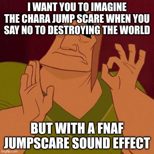 When X just right | I WANT YOU TO IMAGINE THE CHARA JUMP SCARE WHEN YOU SAY NO TO DESTROYING THE WORLD; BUT WITH A FNAF JUMPSCARE SOUND EFFECT | image tagged in when x just right | made w/ Imgflip meme maker