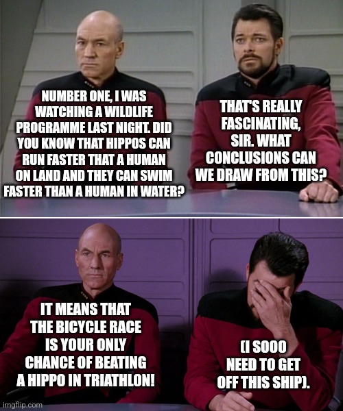 Holistic Hippos | NUMBER ONE, I WAS WATCHING A WILDLIFE PROGRAMME LAST NIGHT. DID YOU KNOW THAT HIPPOS CAN RUN FASTER THAT A HUMAN ON LAND AND THEY CAN SWIM FASTER THAN A HUMAN IN WATER? THAT'S REALLY FASCINATING, SIR. WHAT CONCLUSIONS CAN WE DRAW FROM THIS? IT MEANS THAT THE BICYCLE RACE IS YOUR ONLY CHANCE OF BEATING A HIPPO IN TRIATHLON! (I SOOO NEED TO GET OFF THIS SHIP). | image tagged in picard riker listening to a pun | made w/ Imgflip meme maker