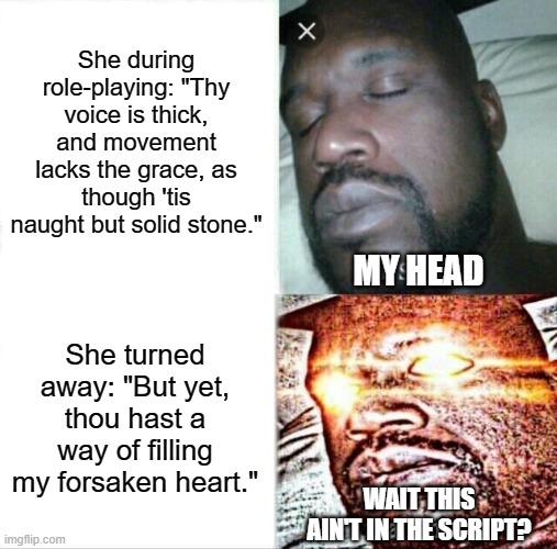 Her at role playing | She during role-playing: "Thy voice is thick, and movement lacks the grace, as though 'tis naught but solid stone."; MY HEAD; She turned away: "But yet, thou hast a way of filling my forsaken heart."; WAIT THIS AIN'T IN THE SCRIPT? | image tagged in memes,sleeping shaq | made w/ Imgflip meme maker