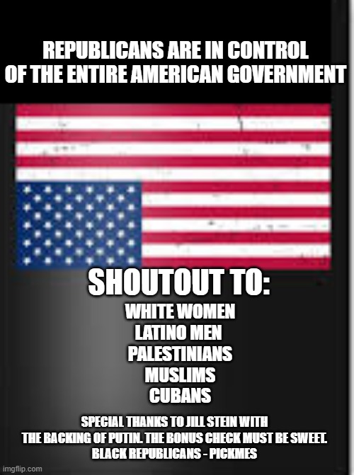 Republicans Are In Control of the American Government | REPUBLICANS ARE IN CONTROL OF THE ENTIRE AMERICAN GOVERNMENT; SHOUTOUT TO:; WHITE WOMEN
LATINO MEN 
PALESTINIANS
MUSLIMS
CUBANS; SPECIAL THANKS TO JILL STEIN WITH THE BACKING OF PUTIN. THE BONUS CHECK MUST BE SWEET.
BLACK REPUBLICANS - PICKMES | image tagged in republicans,conservatives,trump,project 2025,maga | made w/ Imgflip meme maker