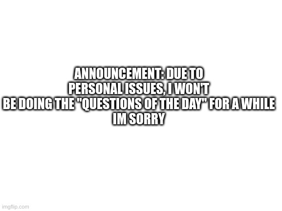 Blank White Template | ANNOUNCEMENT: DUE TO PERSONAL ISSUES, I WON'T BE DOING THE "QUESTIONS OF THE DAY" FOR A WHILE
IM SORRY | image tagged in blank white template | made w/ Imgflip meme maker