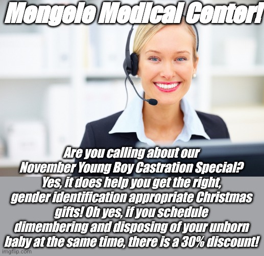 The party supporting this calls conservatives Nazis? | Mengele Medical Center! Are you calling about our November Young Boy Castration Special? Yes, it does help you get the right, gender identification appropriate Christmas gifts! Oh yes, if you schedule dimembering and disposing of your unborn baby at the same time, there is a 30% discount! | image tagged in receptionist on the phone | made w/ Imgflip meme maker