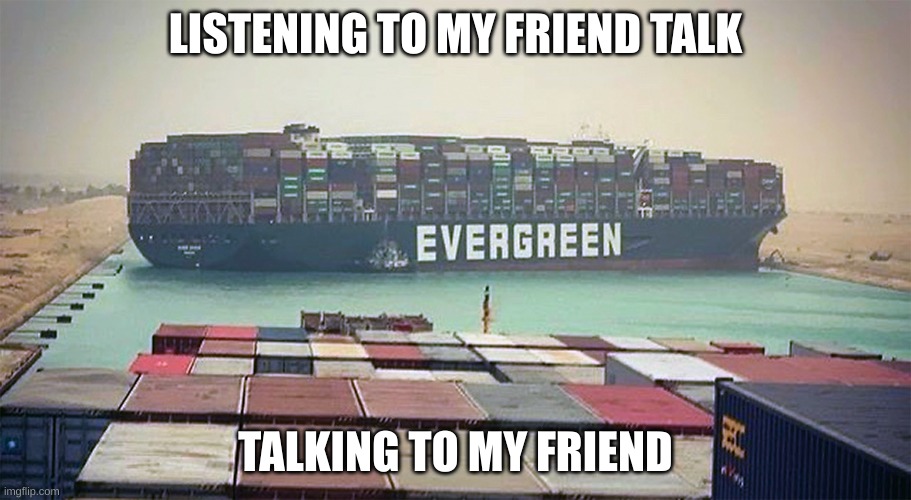 School? | LISTENING TO MY FRIEND TALK; TALKING TO MY FRIEND | image tagged in evergreen suez canal block | made w/ Imgflip meme maker