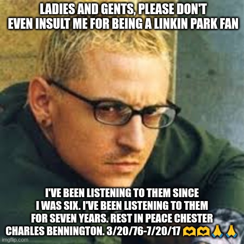 Chester Charles Bennington | LADIES AND GENTS, PLEASE DON'T EVEN INSULT ME FOR BEING A LINKIN PARK FAN; I'VE BEEN LISTENING TO THEM SINCE I WAS SIX. I'VE BEEN LISTENING TO THEM FOR SEVEN YEARS. REST IN PEACE CHESTER CHARLES BENNINGTON. 3/20/76-7/20/17 🫶🫶🙏🙏 | image tagged in chester linkin park | made w/ Imgflip meme maker