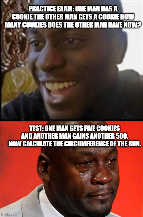 This must be true. | PRACTICE EXAM: ONE MAN HAS A COOKIE THE OTHER MAN GETS A COOKIE HOW MANY COOKIES DOES THE OTHER MAN HAVE NOW? TEST: ONE MAN GETS FIVE COOKIES AND ANOTHER MAN GAINS ANOTHER 500, NOW CALCULATE THE CIRCUMFERENCE OF THE SUN. | image tagged in school meme,different answers on the test | made w/ Imgflip meme maker