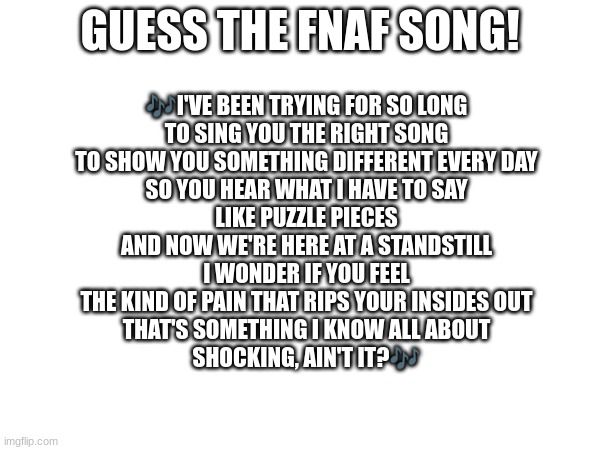 Guess the FNAF song (No cheating and looking up the lyrics either) | GUESS THE FNAF SONG! 🎶I'VE BEEN TRYING FOR SO LONG
TO SING YOU THE RIGHT SONG
TO SHOW YOU SOMETHING DIFFERENT EVERY DAY
SO YOU HEAR WHAT I HAVE TO SAY
LIKE PUZZLE PIECES
AND NOW WE'RE HERE AT A STANDSTILL
I WONDER IF YOU FEEL
THE KIND OF PAIN THAT RIPS YOUR INSIDES OUT
THAT'S SOMETHING I KNOW ALL ABOUT
SHOCKING, AIN'T IT?🎶 | image tagged in fnaf,fnaf song | made w/ Imgflip meme maker