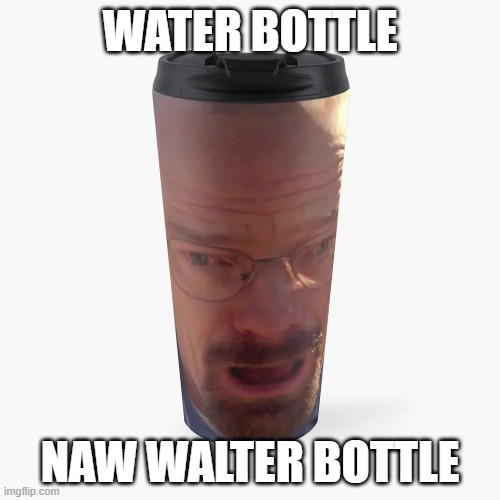 walter bottle | WATER BOTTLE; NAW WALTER BOTTLE | image tagged in breaking bad | made w/ Imgflip meme maker