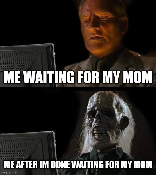 I'll Just Wait Here | ME WAITING FOR MY MOM; ME AFTER IM DONE WAITING FOR MY MOM | image tagged in memes,i'll just wait here | made w/ Imgflip meme maker