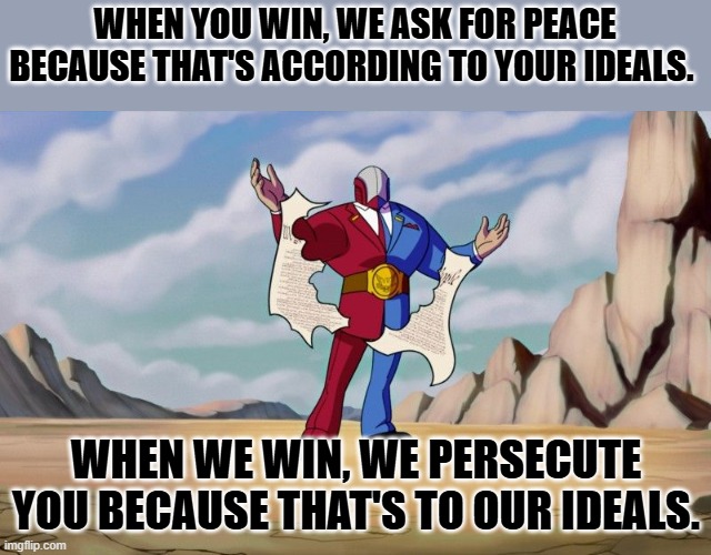 we they only want peace when you're in charge. | WHEN YOU WIN, WE ASK FOR PEACE BECAUSE THAT'S ACCORDING TO YOUR IDEALS. WHEN WE WIN, WE PERSECUTE YOU BECAUSE THAT'S TO OUR IDEALS. | image tagged in big g | made w/ Imgflip meme maker