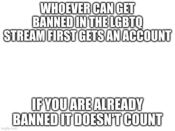 WHOEVER CAN GET BANNED IN THE LGBTQ STREAM FIRST GETS AN ACCOUNT; IF YOU ARE ALREADY BANNED IT DOESN'T COUNT | made w/ Imgflip meme maker