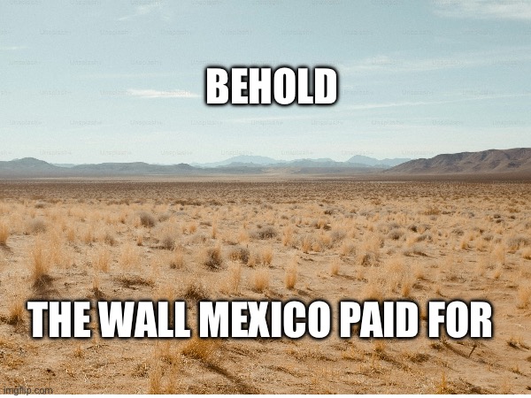 Behold, Trump’s Border Wall | BEHOLD; THE WALL MEXICO PAID FOR | image tagged in trump,trump wall,mexico,border wall,secure the border,mexico wall | made w/ Imgflip meme maker