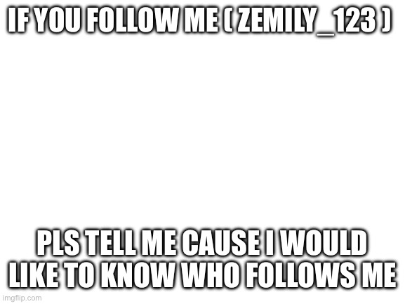 Pls answer | IF YOU FOLLOW ME ( ZEMILY_123 ); PLS TELL ME CAUSE I WOULD LIKE TO KNOW WHO FOLLOWS ME | image tagged in blank white template | made w/ Imgflip meme maker