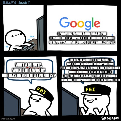 Billy's FBI Agent | UPCOMING ZOMBIE LAND SAGA MOVIE REMAINS IN DEVELOPMENT HFIL FOREVER IN FAVOR OF MAPPA'S ANIMATED ROSE OF VERSAILLES MOVIE; WAIT A MINUTE, WHERE ARE WOODY HARRELSON AND HIS TWINKIES? I'M REALLY WORRIED THAT ZOMBIE LAND SAGA WAS STILL MOSTLY KNOWN FOR THE COMPARISON BETWEEN LILY HOSHIKAWA GENDER IDENTITY REVEAL SCENE TO THE "EINHORN IS A MAN" FROM ACE VENTURA THAN ANYTHING PERTAINING TO THE SHOW ITSELF | image tagged in billy's fbi agent,zombieland saga,woody harrelson,twinkie,ace ventura | made w/ Imgflip meme maker