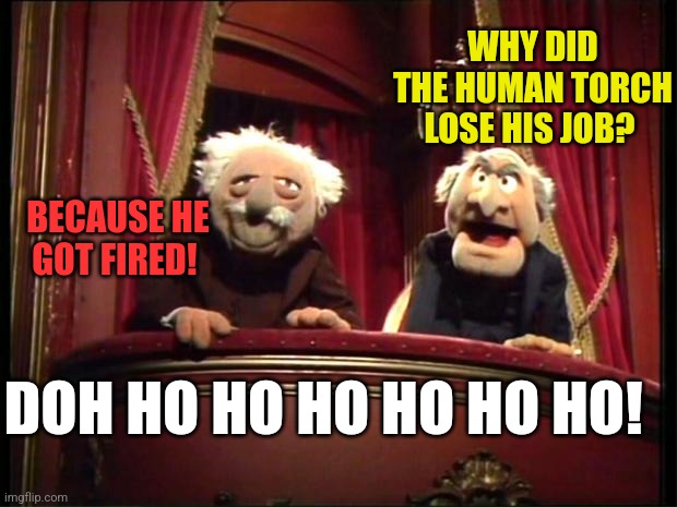 Statler and Waldorf | WHY DID THE HUMAN TORCH LOSE HIS JOB? BECAUSE HE GOT FIRED! DOH HO HO HO HO HO HO! | image tagged in statler and waldorf | made w/ Imgflip meme maker