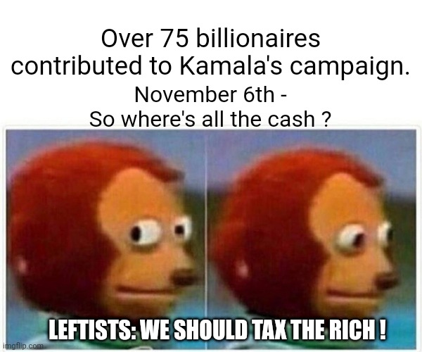 Whoopsie daisy | Over 75 billionaires contributed to Kamala's campaign. November 6th -
So where's all the cash ? LEFTISTS: WE SHOULD TAX THE RICH ! | image tagged in memes,monkey puppet,leftists,democrats,liberals,harris | made w/ Imgflip meme maker