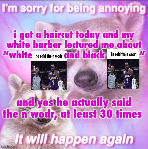 /srs | i got a haircut today and my white barber lectured me about “white           and black            “; and yes he actually said the n wodr, at least 30 times | image tagged in sorry for being annoying | made w/ Imgflip meme maker