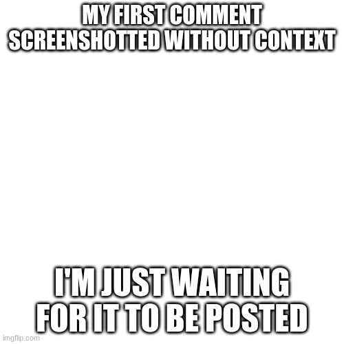 Blank Transparent Square | MY FIRST COMMENT SCREENSHOTTED WITHOUT CONTEXT; I'M JUST WAITING FOR IT TO BE POSTED | image tagged in memes,blank transparent square | made w/ Imgflip meme maker