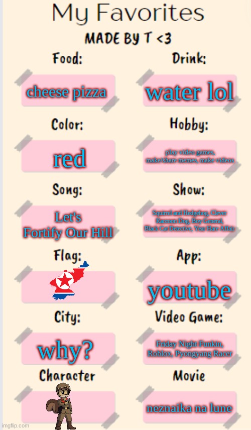 these are a few of my favorite things | water lol; cheese pizza; play video games, make/share memes, make videos; red; Let's Fortify Our Hill; Squirrel and Hedgehog, Clever Raccoon Dog, Boy General, Black Cat Detective, Year Hare Affair; youtube; why? Friday Night Funkin, Roblox, Pyongyang Racer; neznaika na lune | image tagged in my favorites made by t | made w/ Imgflip meme maker