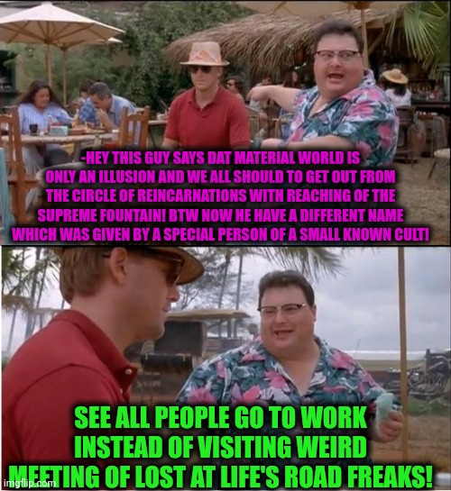 -Yeah, that's cool but I should pay a rent, sry pal. | -HEY THIS GUY SAYS DAT MATERIAL WORLD IS ONLY AN ILLUSION AND WE ALL SHOULD TO GET OUT FROM THE CIRCLE OF REINCARNATIONS WITH REACHING OF THE SUPREME FOUNTAIN! BTW NOW HE HAVE A DIFFERENT NAME WHICH WAS GIVEN BY A SPECIAL PERSON OF A SMALL KNOWN CULT! SEE ALL PEOPLE GO TO WORK INSTEAD OF VISITING WEIRD MEETING OF LOST AT LIFE'S ROAD FREAKS! | image tagged in memes,see nobody cares,reincarnation,take this shit and get out,spirituality,and now for something completely different | made w/ Imgflip meme maker