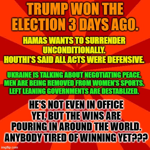 Red blank background | TRUMP WON THE ELECTION 3 DAYS AGO. HAMAS WANTS TO SURRENDER UNCONDITIONALLY.
HOUTHI'S SAID ALL ACTS WERE DEFENSIVE. UKRAINE IS TALKING ABOUT NEGOTIATING PEACE.
MEN ARE BEING REMOVED FROM WOMEN'S SPORTS.
LEFT LEANING GOVERNMENTS ARE DESTABLIZED. HE'S NOT EVEN IN OFFICE YET, BUT THE WINS ARE POURING IN AROUND THE WORLD.
ANYBODY TIRED OF WINNING YET??? | image tagged in red blank background | made w/ Imgflip meme maker