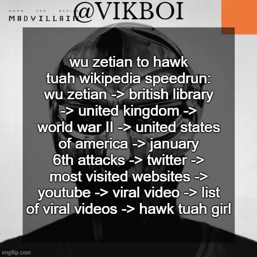 crazy | wu zetian to hawk tuah wikipedia speedrun: wu zetian -> british library -> united kingdom -> world war II -> united states of america -> january 6th attacks -> twitter -> most visited websites -> youtube -> viral video -> list of viral videos -> hawk tuah girl | image tagged in vikboi madvillainy template | made w/ Imgflip meme maker