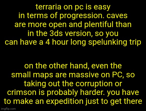 cyrus temp | terraria on pc is easy in terms of progression. caves are more open and plentiful than in the 3ds version, so you can have a 4 hour long spelunking trip; on the other hand, even the small maps are massive on PC, so taking out the corruption or crimson is probably harder. you have to make an expedition just to get there | image tagged in cyrus temp | made w/ Imgflip meme maker