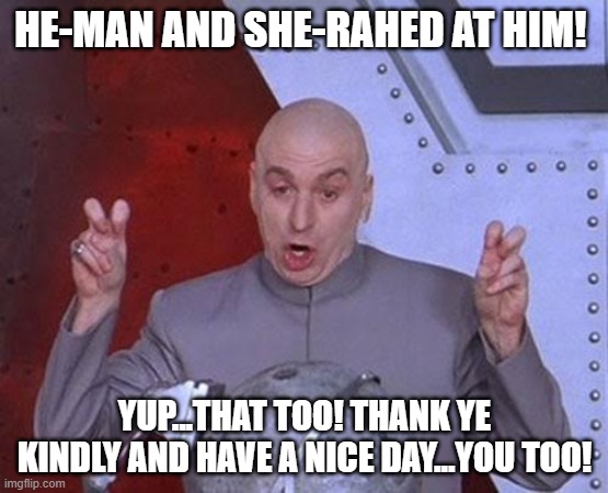 He man and She Rah! | HE-MAN AND SHE-RAHED AT HIM! YUP...THAT TOO! THANK YE KINDLY AND HAVE A NICE DAY...YOU TOO! | image tagged in memes,dr evil laser | made w/ Imgflip meme maker