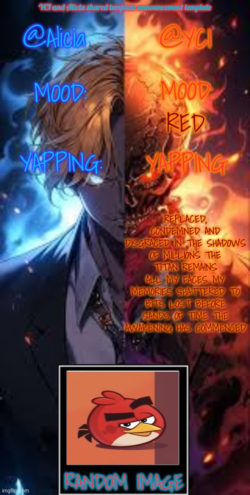 YCI and Alicia shared announcement template | RED; REPLACED, CONDEMNED AND DISGRACED IN THE SHADOWS OF MILLIONS THE TITAN REMAINS ALL MY FACES MY MEMORIES SHATTERED TO BITS LOST BEFORE SANDS OF TIME THE AWAKENING HAS COMMENCED | image tagged in yci and alicia shared announcement template | made w/ Imgflip meme maker