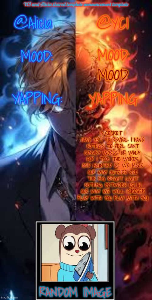 YCI and Alicia shared announcement template | MOOD; A SECRET I HAVE YET TO REVEAL I HAVE NOTHIGN TO FEEL CANT CONVEY WORDS OR WALK FOR I TOOK THE WORDS AND HAUNTED AS WE MAKE OUR WAY OUTSIDE SEE THE BIG BRIGHT LIGHT NOTHING BETWEEN US IN OUR WAY WE WILL FOREVER PLAY WITH YOU PLAY WITH YOU | image tagged in yci and alicia shared announcement template | made w/ Imgflip meme maker