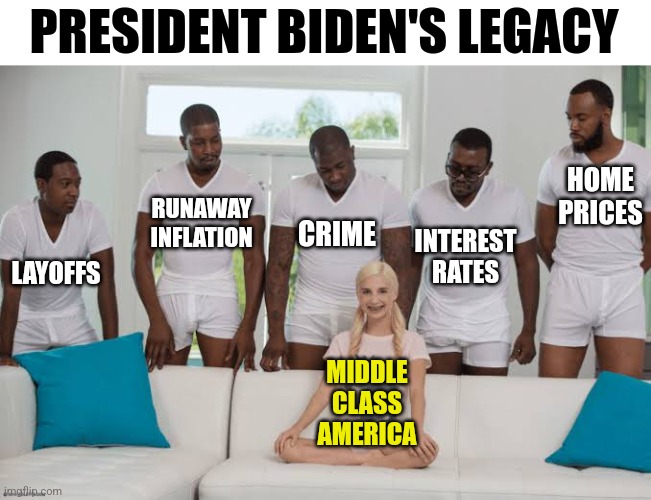 Name President Biden's legacy? Well he did screw the middle class pretty good! | PRESIDENT BIDEN'S LEGACY; HOME PRICES; RUNAWAY INFLATION; INTEREST RATES; CRIME; LAYOFFS; MIDDLE CLASS AMERICA | image tagged in one girl five guys,joe biden,legacy,triggered liberal,crying democrats,your gonna have a bad time | made w/ Imgflip meme maker