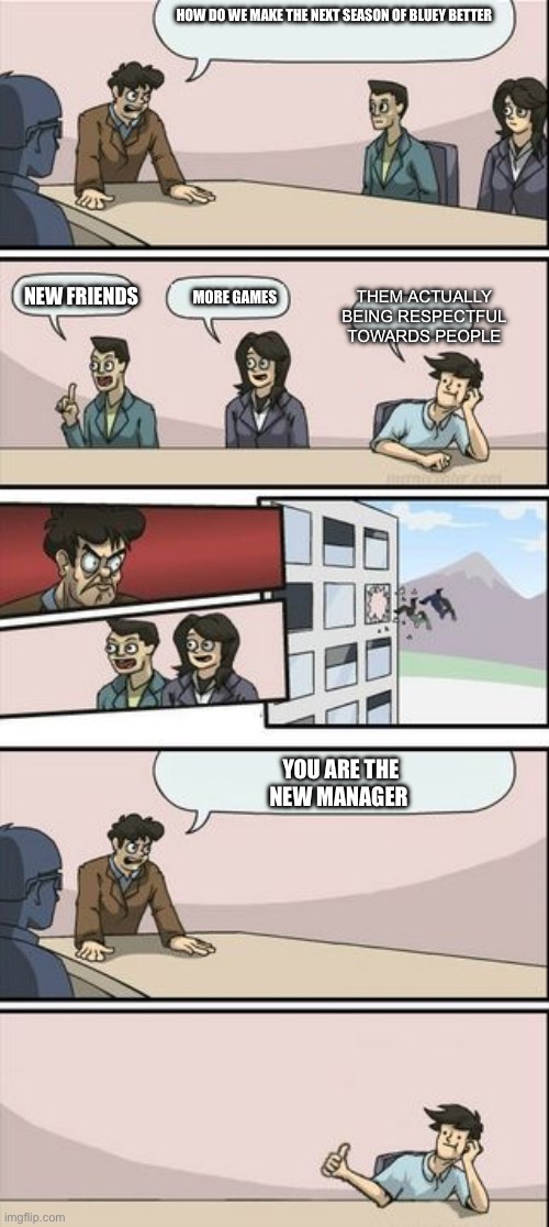 Boardroom Meeting Sugg 2 | HOW DO WE MAKE THE NEXT SEASON OF BLUEY BETTER; THEM ACTUALLY BEING RESPECTFUL TOWARDS PEOPLE; NEW FRIENDS; MORE GAMES; YOU ARE THE NEW MANAGER | image tagged in boardroom meeting sugg 2,bluey | made w/ Imgflip meme maker