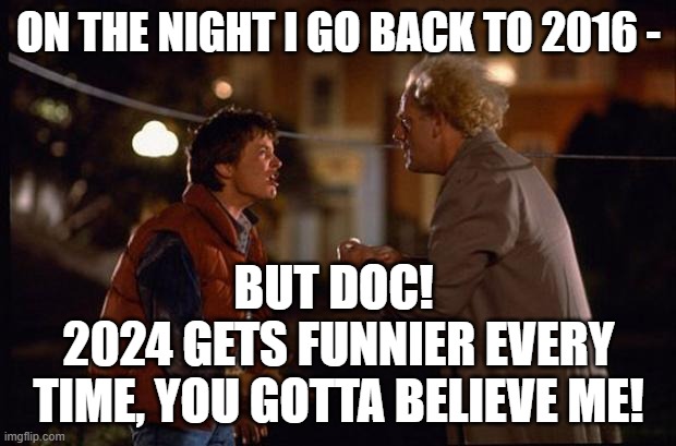 RE: MARTY, I'M GOING BACK TO 2016 TO WATCH HILLARY LOSE AGAIN; IT'S EVEN FUNNIER THE SECOND TIME | ON THE NIGHT I GO BACK TO 2016 -; BUT DOC! 
2024 GETS FUNNIER EVERY TIME, YOU GOTTA BELIEVE ME! | image tagged in back to the future,kamala harris,donald trump,election 2016,election 2024,hillary clinton | made w/ Imgflip meme maker