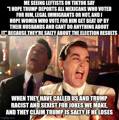 So much for "we're the party of love, tolerance, and inclusivity" | ME SEEING LEFTISTS ON TIKTOK SAY "I HOPE TRUMP DEPORTS ALL MEXICANS WHO VOTED FOR HIM, LEGAL IMMIGRANTS OR NOT, AND I HOPE WOMEN WHO VOTE FOR HIM GET BEAT UP BY THEIR HUSBANDS AND CANT DO ANYTHING ABOUT IT" BECAUSE THEY'RE SALTY ABOUT THE ELECTION RESULTS; WHEN THEY HAVE CALLED US AND TRUMP RACIST AND SEXIST FOR JOKES WE MAKE, AND THEY CLAIM TRUMP IS SALTY IF HE LOSES | image tagged in memes,good fellas hilarious,laughing leo,politics,leftists,racism | made w/ Imgflip meme maker