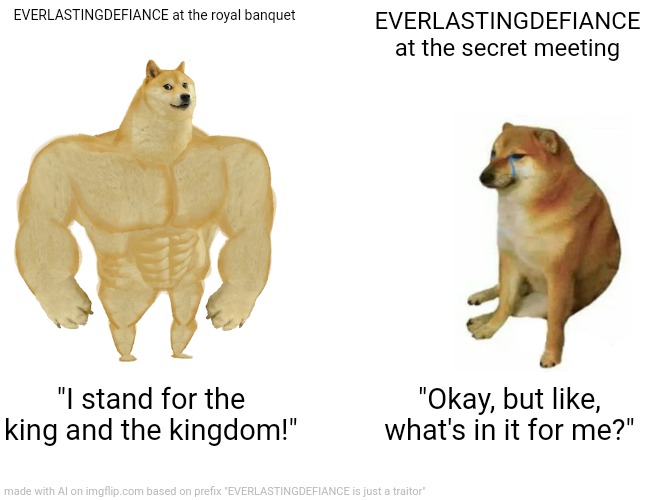 Buff Doge vs. Cheems | EVERLASTINGDEFIANCE at the royal banquet; EVERLASTINGDEFIANCE at the secret meeting; "I stand for the king and the kingdom!"; "Okay, but like, what's in it for me?" | image tagged in memes,buff doge vs cheems | made w/ Imgflip meme maker