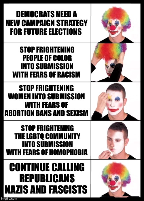 Democrats campaign strategy | DEMOCRATS NEED A NEW CAMPAIGN STRATEGY FOR FUTURE ELECTIONS; STOP FRIGHTENING PEOPLE OF COLOR INTO SUBMISSION WITH FEARS OF RACISM; STOP FRIGHTENING WOMEN INTO SUBMISSION WITH FEARS OF ABORTION BANS AND SEXISM; STOP FRIGHTENING THE LGBTQ COMMUNITY INTO SUBMISSION WITH FEARS OF HOMOPHOBIA; CONTINUE CALLING REPUBLICANS NAZIS AND FASCISTS | image tagged in clown applying makeup reversed - 5 faces | made w/ Imgflip meme maker