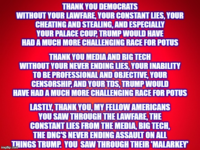 GRATITUDE & THANKS | THANK YOU DEMOCRATS
WITHOUT YOUR LAWFARE, YOUR CONSTANT LIES, YOUR CHEATING AND STEALING, AND ESPECIALLY YOUR PALACE COUP, TRUMP WOULD HAVE HAD A MUCH MORE CHALLENGING RACE FOR POTUS; THANK YOU MEDIA AND BIG TECH
WITHOUT YOUR NEVER ENDING LIES, YOUR INABILITY TO BE PROFESSIONAL AND OBJECTIVE, YOUR CENSORSHIP, AND YOUR TDS, TRUMP WOULD HAVE HAD A MUCH MORE CHALLENGING RACE FOR POTUS; LASTLY, THANK YOU, MY FELLOW AMERICANS
YOU SAW THROUGH THE LAWFARE, THE CONSTANT LIES FROM THE MEDIA, BIG TECH, THE DNC'S NEVER ENDING ASSAULT ON ALL THINGS TRUMP.  YOU  SAW THROUGH THEIR 'MALARKEY' | image tagged in trump 2024,maga again,vance 2028,liberal hypocrisy,liberal logic,stupid liberals | made w/ Imgflip meme maker