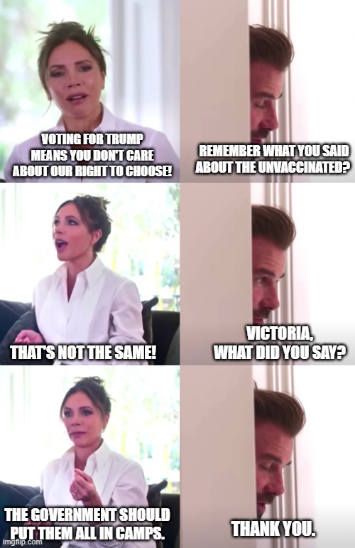 Violating peoples' rights to their bodies, but wokely, so it doesn't count. | REMEMBER WHAT YOU SAID ABOUT THE UNVACCINATED? VOTING FOR TRUMP MEANS YOU DON'T CARE ABOUT OUR RIGHT TO CHOOSE! VICTORIA, WHAT DID YOU SAY? THAT'S NOT THE SAME! THE GOVERNMENT SHOULD PUT THEM ALL IN CAMPS. THANK YOU. | image tagged in victoria david beckham be honest,abortion,vaccines,fauci ouchie,plandemic | made w/ Imgflip meme maker