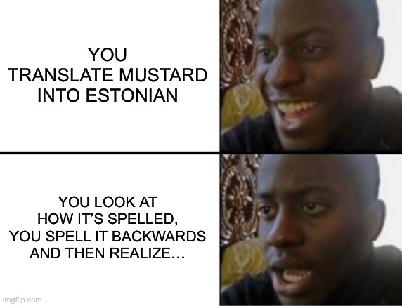 Do NOT translate Mustard in Estonian and spell it backwards | YOU TRANSLATE MUSTARD INTO ESTONIAN; YOU LOOK AT HOW IT’S SPELLED, YOU SPELL IT BACKWARDS AND THEN REALIZE… | image tagged in oh yeah oh no,mustard,when you realize | made w/ Imgflip meme maker