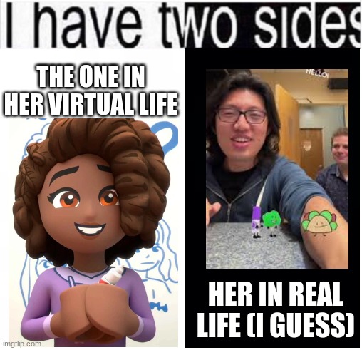 another i have 2 sides. This is Aliya and Cary. | THE ONE IN HER VIRTUAL LIFE; HER IN REAL LIFE (I GUESS) | image tagged in i have two sides,bfdi,nope,asdfmovie,what the hell,carykh | made w/ Imgflip meme maker