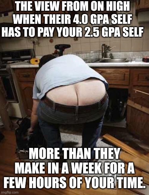 Plumber | THE VIEW FROM ON HIGH WHEN THEIR 4.0 GPA SELF HAS TO PAY YOUR 2.5 GPA SELF MORE THAN THEY MAKE IN A WEEK FOR A FEW HOURS OF YOUR TIME. | image tagged in plumber | made w/ Imgflip meme maker