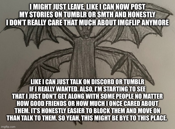 It’s honestly a little disappointing how this community lost so many people that brought me here in the first place. | I MIGHT JUST LEAVE, LIKE I CAN NOW POST MY STORIES ON TUMBLR OR SMTH AND HONESTLY I DON’T REALLY CARE THAT MUCH ABOUT IMGFLIP ANYMORE; LIKE I CAN JUST TALK ON DISCORD OR TUMBLR IF I REALLY WANTED. ALSO, I’M STARTING TO SEE THAT I JUST DON’T GET ALONG WITH SOME PEOPLE NO MATTER HOW GOOD FRIENDS OR HOW MUCH I ONCE CARED ABOUT THEM. IT’S HONESTLY EASIER TO BLOCK THEM AND MOVE ON THAN TALK TO THEM. SO YEAH, THIS MIGHT BE BYE TO THIS PLACE. | image tagged in impulse eldritch bat form | made w/ Imgflip meme maker