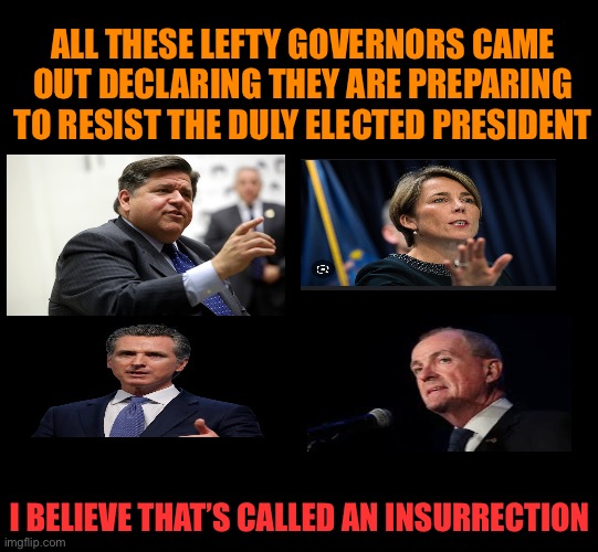 The true insurrectionists are and always have been on the left | ALL THESE LEFTY GOVERNORS CAME OUT DECLARING THEY ARE PREPARING TO RESIST THE DULY ELECTED PRESIDENT; I BELIEVE THAT’S CALLED AN INSURRECTION | image tagged in lefty insurrection,traitors deserve a traitors fate,bring them up on charges for fomenting an insurrection | made w/ Imgflip meme maker