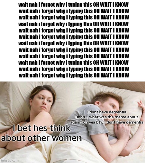 ultimate dementia | wait nah i forgot why i typing this OH WAIT I KNOW 
wait nah i forgot why i typing this OH WAIT I KNOW
wait nah i forgot why i typing this OH WAIT I KNOW
wait nah i forgot why i typing this OH WAIT I KNOW 
wait nah i forgot why i typing this OH WAIT I KNOW
wait nah i forgot why i typing this OH WAIT I KNOW
wait nah i forgot why i typing this OH WAIT I KNOW 
wait nah i forgot why i typing this OH WAIT I KNOW
wait nah i forgot why i typing this OH WAIT I KNOW
wait nah i forgot why i typing this OH WAIT I KNOW 
wait nah i forgot why i typing this OH WAIT I KNOW
wait nah i forgot why i typing this OH WAIT I KNOW; i dont have dementia
uhhh... what was the meme about again? oh yea btw i dont have dementia; I bet hes think about other women | image tagged in memes,i bet he's thinking about other women | made w/ Imgflip meme maker