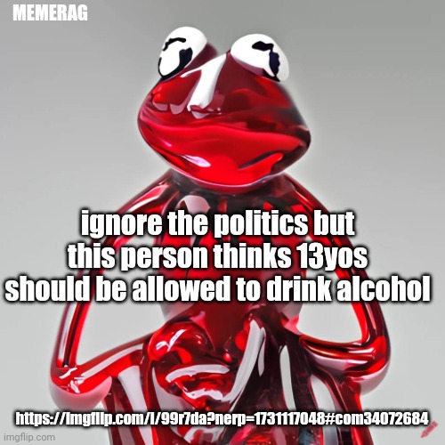 I should shitpost instead but I'm bored so https://imgflip.com/i/99r7da?nerp=1731117048#com34072684 | MEMERAG; ignore the politics but this person thinks 13yos should be allowed to drink alcohol; https://imgflip.com/i/99r7da?nerp=1731117048#com34072684 | image tagged in craiyon red glass kermit | made w/ Imgflip meme maker