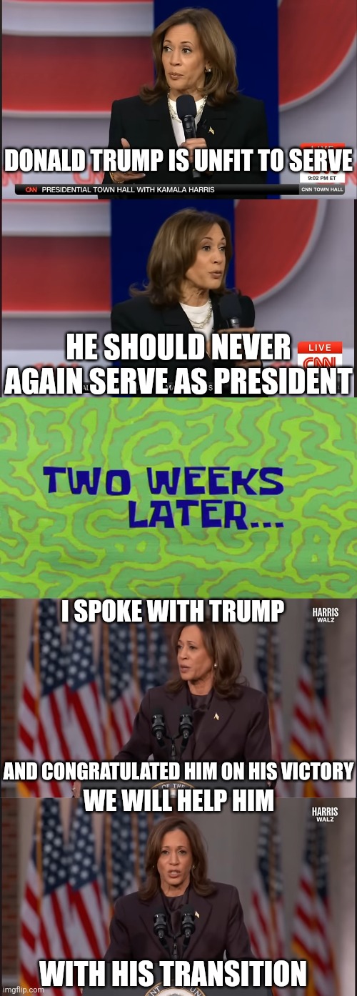 SO IT WAS JUST ALL BULLCRAP | DONALD TRUMP IS UNFIT TO SERVE; HE SHOULD NEVER AGAIN SERVE AS PRESIDENT; I SPOKE WITH TRUMP; AND CONGRATULATED HIM ON HIS VICTORY; WE WILL HELP HIM; WITH HIS TRANSITION | image tagged in kamala harris,president trump,democrats,politics | made w/ Imgflip meme maker