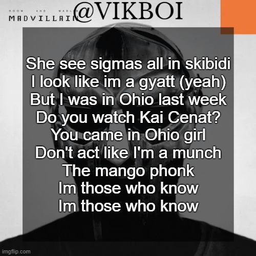 my best brainrot parody | She see sigmas all in skibidi
I look like im a gyatt (yeah)
But I was in Ohio last week
Do you watch Kai Cenat?
You came in Ohio girl
Don't act like I'm a munch
The mango phonk
Im those who know
Im those who know | image tagged in vikboi madvillainy template | made w/ Imgflip meme maker