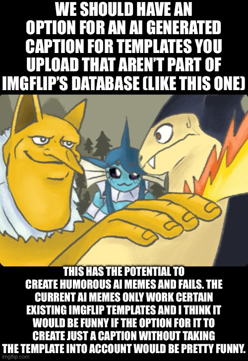 Sent this to Imgflip, thoughts? | WE SHOULD HAVE AN OPTION FOR AN AI GENERATED CAPTION FOR TEMPLATES YOU UPLOAD THAT AREN’T PART OF IMGFLIP’S DATABASE (LIKE THIS ONE); THIS HAS THE POTENTIAL TO CREATE HUMOROUS AI MEMES AND FAILS. THE CURRENT AI MEMES ONLY WORK CERTAIN EXISTING IMGFLIP TEMPLATES AND I THINK IT WOULD BE FUNNY IF THE OPTION FOR IT TO CREATE JUST A CAPTION WITHOUT TAKING THE TEMPLATE INTO ACCOUNT WOULD BE PRETTY FUNNY. | made w/ Imgflip meme maker