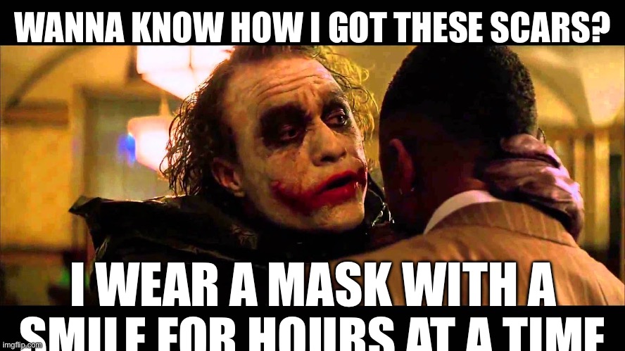 You wanna know how I got these scars? | WANNA KNOW HOW I GOT THESE SCARS? I WEAR A MASK WITH A SMILE FOR HOURS AT A TIME | image tagged in you wanna know how i got these scars | made w/ Imgflip meme maker