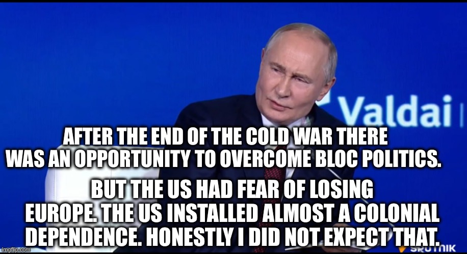 AFTER THE END OF THE COLD WAR THERE WAS AN OPPORTUNITY TO OVERCOME BLOC POLITICS. BUT THE US HAD FEAR OF LOSING EUROPE. THE US INSTALLED ALMOST A COLONIAL DEPENDENCE. HONESTLY I DID NOT EXPECT THAT. | image tagged in memes,president putin,russia,brics,valdai,multipolar world | made w/ Imgflip meme maker