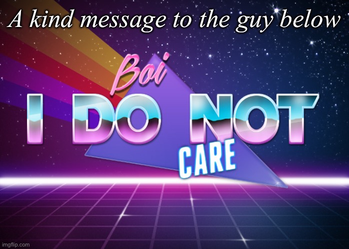 A kind message to the guy below | A kind message to the guy below | image tagged in boi i do not care | made w/ Imgflip meme maker